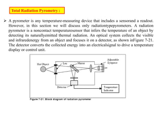  A pyrometer is any temperature-measuring device that includes a sensorand a readout.
However, in this section we will discuss only radiationtypepyrometers. A radiation
pyrometer is a noncontact temperaturesensor that infers the temperature of an object by
detecting its naturallyemitted thermal radiation. An optical system collects the visible
and infraredenergy from an object and focuses it on a detector, as shown inFigure 7-21.
The detector converts the collected energy into an electricalsignal to drive a temperature
display or control unit.
Total Radiation Pyrometry :
 