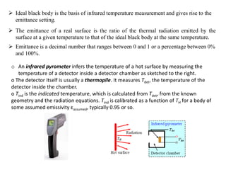  Ideal black body is the basis of infrared temperature measurement and gives rise to the
emittance setting.
 The emittance of a real surface is the ratio of the thermal radiation emitted by the
surface at a given temperature to that of the ideal black body at the same temperature.
 Emittance is a decimal number that ranges between 0 and 1 or a percentage between 0%
and 100%.
o An infrared pyrometer infers the temperature of a hot surface by measuring the
temperature of a detector inside a detector chamber as sketched to the right.
o The detector itself is usually a thermopile. It measures Tdet, the temperature of the
detector inside the chamber.
o Tind is the indicated temperature, which is calculated from Tdet, from the known
geometry and the radiation equations. Tind is calibrated as a function of TH for a body of
some assumed emissivity εassumed, typically 0.95 or so.
 