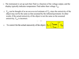 o The instrument is set up such that Tind is a function of the voltage output, and the
display typically indicates temperature Tind rather than voltage Vdet.
o Tind can be thought of as an uncorrected estimate of TH, since the emissivity of the
object may not be the same as that assumed by the infrared pyrometer. In other
words, if the actual emissivity of the object is not the same as the assumed
emissivity, Tind is incorrect.
 