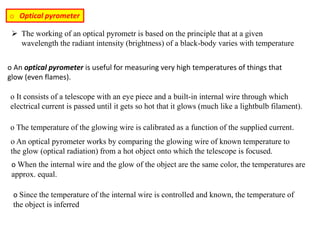 o Optical pyrometer
o An optical pyrometer is useful for measuring very high temperatures of things that
glow (even flames).
o It consists of a telescope with an eye piece and a built-in internal wire through which
electrical current is passed until it gets so hot that it glows (much like a lightbulb filament).
o The temperature of the glowing wire is calibrated as a function of the supplied current.
o An optical pyrometer works by comparing the glowing wire of known temperature to
the glow (optical radiation) from a hot object onto which the telescope is focused.
o When the internal wire and the glow of the object are the same color, the temperatures are
approx. equal.
o Since the temperature of the internal wire is controlled and known, the temperature of
the object is inferred
 The working of an optical pyrometr is based on the principle that at a given
wavelength the radiant intensity (brightness) of a black-body varies with temperature
 