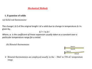 Mechanical Methods
1. Expansion of solids
(a) Solid rod thermometer
The change ( Δ l) of the original length l of a solid due to change in temperature Δ t is
given by ,
Δ l = l α Δ t
Where, α is the coefficient of linear expansion usually taken as a constant over a
particular temperature range for a metal.
(b) Bimetal thermometer
 Bimetal thermometers are employed usually in the – 30oC to 550 oC temperature
range
 