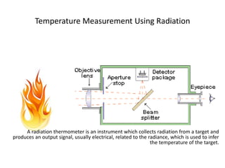 Temperature Measurement Using Radiation
A radiation thermometer is an instrument which collects radiation from a target and
produces an output signal, usually electrical, related to the radiance, which is used to infer
the temperature of the target.
 