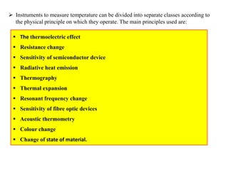  Instruments to measure temperature can be divided into separate classes according to
the physical principle on which they operate. The main principles used are:
 The thermoelectric effect
 Resistance change
 Sensitivity of semiconductor device
 Radiative heat emission
 Thermography
 Thermal expansion
 Resonant frequency change
 Sensitivity of fibre optic devices
 Acoustic thermometry
 Colour change
 Change of state of material.
 
