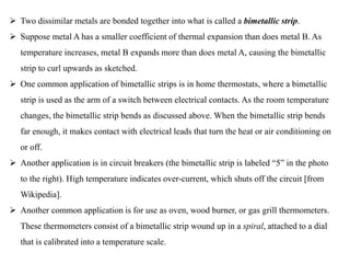  Two dissimilar metals are bonded together into what is called a bimetallic strip.
 Suppose metal A has a smaller coefficient of thermal expansion than does metal B. As
temperature increases, metal B expands more than does metal A, causing the bimetallic
strip to curl upwards as sketched.
 One common application of bimetallic strips is in home thermostats, where a bimetallic
strip is used as the arm of a switch between electrical contacts. As the room temperature
changes, the bimetallic strip bends as discussed above. When the bimetallic strip bends
far enough, it makes contact with electrical leads that turn the heat or air conditioning on
or off.
 Another application is in circuit breakers (the bimetallic strip is labeled “5” in the photo
to the right). High temperature indicates over-current, which shuts off the circuit [from
Wikipedia].
 Another common application is for use as oven, wood burner, or gas grill thermometers.
These thermometers consist of a bimetallic strip wound up in a spiral, attached to a dial
that is calibrated into a temperature scale.
 