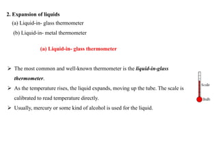 2. Expansion of liquids
(a) Liquid-in- glass thermometer
(b) Liquid-in- metal thermometer
(a) Liquid-in- glass thermometer
 The most common and well-known thermometer is the liquid-in-glass
thermometer.
 As the temperature rises, the liquid expands, moving up the tube. The scale is
calibrated to read temperature directly.
 Usually, mercury or some kind of alcohol is used for the liquid.
 