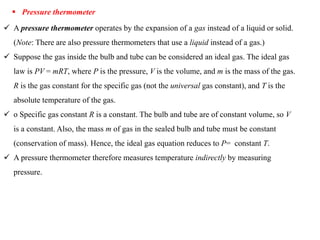  Pressure thermometer
 A pressure thermometer operates by the expansion of a gas instead of a liquid or solid.
(Note: There are also pressure thermometers that use a liquid instead of a gas.)
 Suppose the gas inside the bulb and tube can be considered an ideal gas. The ideal gas
law is PV = mRT, where P is the pressure, V is the volume, and m is the mass of the gas.
R is the gas constant for the specific gas (not the universal gas constant), and T is the
absolute temperature of the gas.
 o Specific gas constant R is a constant. The bulb and tube are of constant volume, so V
is a constant. Also, the mass m of gas in the sealed bulb and tube must be constant
(conservation of mass). Hence, the ideal gas equation reduces to P= constant T.
 A pressure thermometer therefore measures temperature indirectly by measuring
pressure.
 