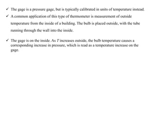  The gage is a pressure gage, but is typically calibrated in units of temperature instead.
 A common application of this type of thermometer is measurement of outside
temperature from the inside of a building. The bulb is placed outside, with the tube
running through the wall into the inside.
 The gage is on the inside. As T increases outside, the bulb temperature causes a
corresponding increase in pressure, which is read as a temperature increase on the
gage.
 