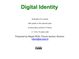 Digital Identity 
Example of a course 
with pupils in the second year 
of secondary school in France 
(= 12 to 13 years old) 
Proposed by Magali BON, French teacher librarian 
mbon@ac-lyon.fr 
 