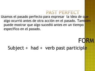 Usamos el pasado perfecto para expresar la idea de que
 algo ocurrió antes de otra acción en el pasado. También
 puede mostrar que algo sucedió antes en un tiempo
 específico en el pasado.


                                                FORM
    Subject + had + verb past participle
 