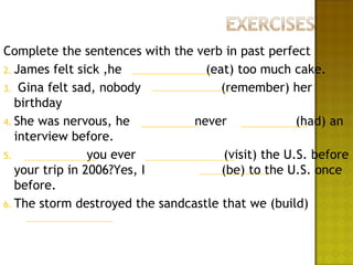 Complete the sentences with the verb in past perfect
2. James felt sick ,he             (eat) too much cake.
3. Gina felt sad, nobody              (remember) her
   birthday
4. She was nervous, he           never               (had) an
   interview before.
5.               you ever              (visit) the U.S. before
   your trip in 2006?Yes, I           (be) to the U.S. once
   before.
6. The storm destroyed the sandcastle that we (build)
 