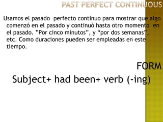 Usamos el pasado perfecto continuo para mostrar que algo
 comenzó en el pasado y continuó hasta otro momento en
 el pasado. ”Por cinco minutos”, y “por dos semanas”,
 etc. Como duraciones pueden ser empleadas en este
 tiempo.


                              FORM
   Subject+ had been+ verb (-ing)
 
