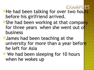 He  had been talking for over two hours
 before his girlfriend arrived.
She had been working at that company
 for three years when she went out of
 business
James had been teaching at the
 university for more than a year before
 he left for Asia
 We had been sleeping for 10 hours
 when he wokes up
 