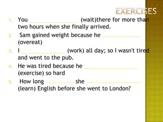 1.   You                     (wait)there for more than
     two hours when she finally arrived.
2.     Sam gained weight because he
     (overeat)
3.   I                  (work) all day; so I wasn't tired
     and went to the pub.
4.   He was tired because he
     (exercise) so hard
5.     How long            she
     (learn) English before she went to London?
 