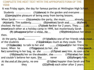 It was Friday again, the day for famous parties at Wellington High School.
   Students                  (1)(dance) in the garden and everyone
    (2)(enjoy)the pleasure of being away from boring lessons.
When Sarah             (3)(come)to the party, the music           already
  (4)(start). Tim suddenly             (5)(notice) Sarah and        (6)(feel)
shocked. He had                   (7)(look for)her for 2 years. They        (8)
(meet)each other at a holiday camp in 1999, but mysteriously Sarah
        (9) (disappear)after a while. He             (10)(think)about her since
then.
 At the party, Sarah                  (11)(talk)to one of her friends while most
of the students                 (12)(drink)as much as they could. Tim
     (13)(decide) to talk to her and               (14)(wait)for her friend to
leave. When he            (15)(go)next to her, she                   (16)(search
for) something in her bag, so she             (17)(not see) him. As soon as he
        (18)(touch) her on the shoulder, she              (19)(raise) her head
and couldn’t believe her eyes. She           never          (20)(forget) him.
At the end of the party, no one           (21)(be) happier than Sarah and Tim
as                 they               (22)(find) each other after 2 years.
 