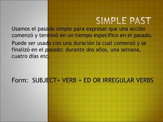 Usamos el pasado simple para expresar que una acción
comenzó y terminó en un tiempo específico en el pasado.
Puede ser usado con una duración la cual comenzó y se
finalizó en el pasado: durante dos años, una semana,
cuatro días etc.



Form: SUBJECT+ VERB + ED OR IRREGULAR VERBS
 