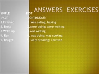 SIMPLE       PAST
 PAST:        CONTINUOUS:
1.Finished     1.Was eating; having
2. Drew       2.were doing; were waiting
3.Woke up     3.was writing
4. Ran        4. was doing; was cooking
5. Bought     5. were stealing; i arrived
 