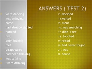 è   were dancing          13. decided
    was enjoying          14.waited
    came                  15. went
    had already started   16. was searching
t   noticed               17. didn´t see
    felt                  18. touched
    been looking          19.raised
    met                   20. had never forgot
    disappeared           21. was
    had been thinking     22. found
g   was talking
g    were drinking
 