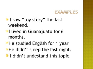  I saw “toy story” the last
 weekend.
I lived in Guanajuato for 6
 months.
He studied English for 1 year
He didn’t sleep the last night.
 I didn’t undestand this topic.
 