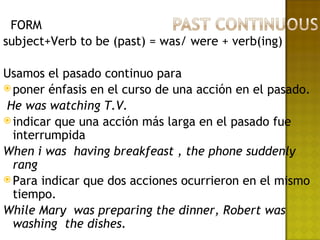 FORM
subject+Verb to be (past) = was/ were + verb(ing)

Usamos el pasado continuo para
 poner énfasis en el curso de una acción en el pasado.

He was watching T.V.
 indicar que una acción más larga en el pasado fue
  interrumpida
When i was having breakfeast , the phone suddenly
  rang
 Para indicar que dos acciones ocurrieron en el mismo
  tiempo.
While Mary was preparing the dinner, Robert was
  washing the dishes.
 