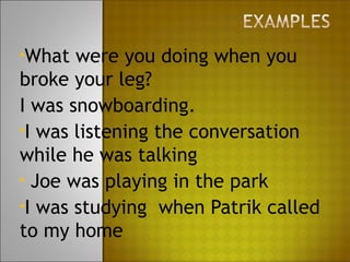 •What  were you doing when you
broke your leg?
I was snowboarding.
•I was listening the conversation
while he was talking
• Joe was playing in the park
•I was studying when Patrik called
to my home
 