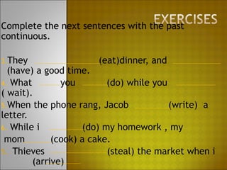 Complete the next sentences with the past
continuous.

3.They                 (eat)dinner, and
  (have) a good time.
4. What        you        (do) while you
( wait).
5.When the phone rang, Jacob             (write) a
letter.
6. While i          (do) my homework , my
 mom         (cook) a cake.
5. Thieves                (steal) the market when i
        (arrive)
 