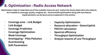 8. Optimization : Radio Access Network
Optimization helps to make best out of the available resources and resolve the issues observed in the network,
be it related to coverage, quality, integrity etc. Hard and Soft optimization along with new feature
implementation can be done and are explained in this section.
· Coverage area – Link Budget
· Link Budget
· Coverage Prediction
· Coverage Optimization
· Weak Coverage
· Overlapping – Pilot Pollution
· Overshooting
· Soft Parameters
· Capacity Optimization
· Resource allocation – Down/Uplink
· PDCCH calculation
· Spectral efficiency
· Throughput Optimization
· Analyze reasons of Low Throughput
 