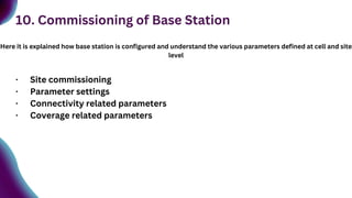 10. Commissioning of Base Station
Here it is explained how base station is configured and understand the various parameters defined at cell and site
level
· Site commissioning
· Parameter settings
· Connectivity related parameters
· Coverage related parameters
 