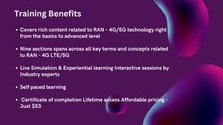 Covers rich content related to RAN - 4G/5G technology right
from the basics to advanced level
Nine sections spans across all key terms and concepts related
to RAN - 4G LTE/5G
Live Simulation & Experiential learning Interactive sessions by
Industry experts
Self paced learning
Certificate of completion Lifetime access Affordable pricing -
Just $53
Training Benefits
 