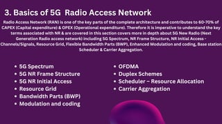 3. Basics of 5G Radio Access Network
Radio Access Network (RAN) is one of the key parts of the complete architecture and contributes to 60-70% of
CAPEX (Capital expenditure) & OPEX (Operational expenditure). Therefore it is imperative to understand the key
terms associated with NR & are covered in this section covers more in depth about 5G New Radio (Next
Generation Radio access network) including 5G Spectrum, NR Frame Structure, NR Initial Access -
Channels/Signals, Resource Grid, Flexible Bandwidth Parts (BWP), Enhanced Modulation and coding, Base station
Scheduler & Carrier Aggregation.
5G Spectrum
5G NR Frame Structure
5G NR Initial Access
Resource Grid
Bandwidth Parts (BWP)
Modulation and coding
OFDMA
Duplex Schemes
Scheduler – Resource Allocation
Carrier Aggregation
 