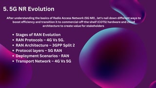 5. 5G NR Evolution
After understanding the basics of Radio Access Network (5G NR) , let’s nail down different ways to
boost efficiency and transition it to commercial-off-the-shelf (COTS) hardware and cloud
architecture to create value for stakeholders
Stages of RAN Evolution
RAN Protocols – 4G Vs 5G.
RAN Architecture – 3GPP Split 2
Protocol layers – 5G RAN
Deployment Scenarios - RAN
Transport Network – 4G Vs 5G
 