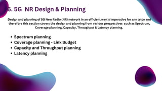 Design and planning of 5G New Radio (NR) network in an efficient way is imperative for any telco and
therefore this section covers the design and planning from various prespectives such as Spectrum,
Coverage planning, Capacity, Throughput & Latency planning.
Spectrum planning
Coverage planning - Link Budget
Capacity and Throughput planning
Latency planning
6. 5G NR Design & Planning
 