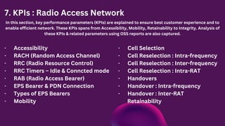 7. KPIs : Radio Access Network
In this section, key performance parameters (KPIs) are explained to ensure best customer experience and to
enable efficient network. These KPIs spans from Accessibility, Mobility, Retainability to Integrity. Analysis of
these KPIs & related parameters using OSS reports are also captured.
· Accessibility
· RACH (Random Access Channel)
· RRC (Radio Resource Control)
· RRC Timers – Idle & Conncted mode
· RAB (Radio Access Bearer)
· EPS Bearer & PDN Connection
· Types of EPS Bearers
· Mobility
· Cell Selection
· Cell Reselection : Intra-frequency
· Cell Reselection : Inter-frequency
· Cell Reselection : Intra-RAT
· Handovers
· Handover : Intra-frequency
· Handover : Inter-RAT
Retainability
 
