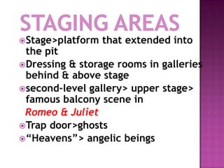 Stage>platform   that extended into
 the pit
Dressing & storage rooms in galleries
 behind & above stage
second-level gallery> upper stage>
 famous balcony scene in
 Romeo & Juliet
Trap door>ghosts
“Heavens”> angelic beings
 