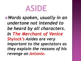 Words spoken, usually in an
undertone not intended to
be heard by all characters.
In The Merchant of Venice
Shylock’s Asides are very
important to the spectators as
they explain the reasons of his
revenge on Antonio.
 