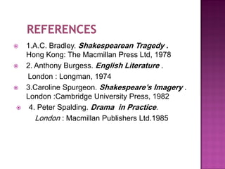    1.A.C. Bradley. Shakespearean Tragedy .
    Hong Kong: The Macmillan Press Ltd, 1978
   2. Anthony Burgess. English Literature .
    London : Longman, 1974
   3.Caroline Spurgeon. Shakespeare’s Imagery .
    London :Cambridge University Press, 1982
    4. Peter Spalding. Drama in Practice.
       London : Macmillan Publishers Ltd.1985
 