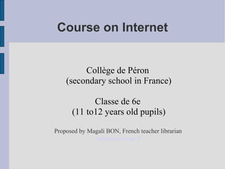 Course on Internet 
Collège de Péron 
(secondary school in France) 
Classe de 6e 
(11 to12 years old pupils) 
Proposed by Magali BON, French teacher librarian 
mbon@ac-lyon.fr 
 