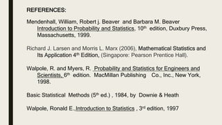 REFERENCES:
Mendenhall, William, Robert j. Beaver and Barbara M. Beaver
Introduction to Probability and Statistics, 10th edition, Duxbury Press,
Massachusetts, 1999.
Richard J. Larsen and Morris L. Marx (2006), Mathematical Statistics and
Its Application 4th Edition, (Singapore: Pearson Prentice Hall).
Walpole, R. and Myers, R. Probability and Statistics for Engineers and
Scientists, 6th edition. MacMillan Publishing Co., Inc., New York,
1998.
Basic Statistical Methods (5th ed.) , 1984, by Downie & Heath
Walpole, Ronald E.,Introduction to Statistics , 3rd edition, 1997
 