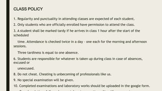 CLASS POLICY
1. Regularity and punctuality in attending classes are expected of each student.
2. Only students who are officially enrolled have permission to attend the class.
3. A student shall be marked tardy if he arrives in class 1 hour after the start of the
scheduled
time. Attendance is checked twice in a day – one each for the morning and afternoon
sessions.
Three tardiness is equal to one absence.
6. Students are responsible for whatever is taken up during class in case of absences,
excused or
unexcused.
8. Do not cheat. Cheating is unbecoming of professionals like us.
9. No special examination will be given.
10. Completed examinations and laboratory works should be uploaded in the google form.
 