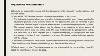 REQUIREMENTS AND ASSESSMENTS:
Students are expected to keep up with the discussions, written /laboratory works, readings, and
research papers.
There will be TWO required research outputs on topics related to the course.
- The first research output allows you to analyze /critique one related study / paper published in
educational journals or any journals related to your specialization used as reference in your
collaborative research output. It must be recent and was published during the past five (5) years.
- The second research output allows you the chance to do research on some aspects of
mathematics and to apply your writing skills. The study must consider the post pandemic setting.
The paper must be at least 20 pages plus a complete bibliography, including explicit web sites
and sources of quotes. A video presentation of at most 30 minutes must be submitted together
with the write up.
The content of the second paper will be synthesized in terms of the following domains Introduction
/ Objective of the study, Research Methodology, and Results and Discussions.
 Submit papers on time. The critique papers are due at the end of the course subject (June 25,
2022), the second paper on June 30, 2022.
 