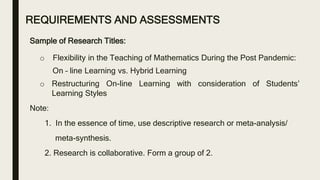 REQUIREMENTS AND ASSESSMENTS
Sample of Research Titles:
o Flexibility in the Teaching of Mathematics During the Post Pandemic:
On – line Learning vs. Hybrid Learning
o Restructuring On-line Learning with consideration of Students’
Learning Styles
Note:
1. In the essence of time, use descriptive research or meta-analysis/
meta-synthesis.
2. Research is collaborative. Form a group of 2.
 