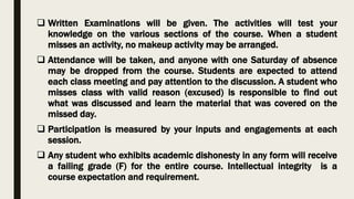  Written Examinations will be given. The activities will test your
knowledge on the various sections of the course. When a student
misses an activity, no makeup activity may be arranged.
 Attendance will be taken, and anyone with one Saturday of absence
may be dropped from the course. Students are expected to attend
each class meeting and pay attention to the discussion. A student who
misses class with valid reason (excused) is responsible to find out
what was discussed and learn the material that was covered on the
missed day.
 Participation is measured by your inputs and engagements at each
session.
 Any student who exhibits academic dishonesty in any form will receive
a failing grade (F) for the entire course. Intellectual integrity is a
course expectation and requirement.
 