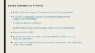 Sample Research and Proforma
 A Look into the Students' Conceptual Understanding of the Definite
Integral via the APOS Model
 Moving from Concrete to Abstract
 Students' Mathematical Communication and Conceptual Understanding
 Exploring the Use of CRA
 STUDENTS’ MOTIVATIONAL BELIEFS, VALUES AND GOALS AS RELATED TO
ACADEMIC HARDINESS:
 Students' Motivation, Learning Strategies and Proof Construction Skills
 Using the APOS Perspective in Analyzing Students' Responses to Talk - Aloud Test
on the Definite Integral
 