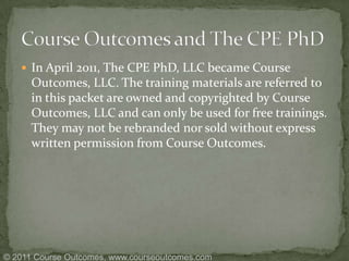 In April 2011, The CPE PhD, LLC became Course Outcomes, LLC. The training materials are referred to in this packet are owned and copyrighted by Course Outcomes, LLC and can only be used for free trainings. They may not be rebranded nor sold without express written permission from Course Outcomes.   Course Outcomes and The CPE PhD © 2011 Course Outcomes, www.courseoutcomes.com 