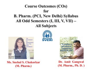 Course Outcomes (COs)
for
B. Pharm. (PCI, New Delhi) Syllabus
All Odd Semesters (I, III, V, VII) –
All Subjects
Ms. Snehal S. Chakorkar
(M. Pharm.)
Dr. Amit Gangwal
(M. Pharm., Ph. D. )
 