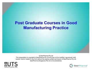 Post Graduate Courses in Good 
Manufacturing Practice 
© SeerPharma Pty Ltd 
This presentation is copyright to SeerPharma Pty Ltd and may not be modified, reproduced, sold, 
loaned, hired or traded in any form without the express written permission of SeerPharma Pty Ltd, 
SeerPharma (Singapore) Pte Ltd or its subsidiaries. 
 