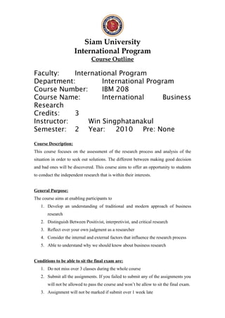 Siam University
International Program
Course Outline
Faculty: International Program
Department: International Program
Course Number: IBM 208
Course Name: International Business
Research
Credits: 3
Instructor: Win Singphatanakul
Semester: 2 Year: 2010 Pre: None
Course Description:
This course focuses on the assessment of the research process and analysis of the
situation in order to seek out solutions. The different between making good decision
and bad ones will be discovered. This course aims to offer an opportunity to students
to conduct the independent research that is within their interests.
General Purpose:
The course aims at enabling participants to
1. Develop an understanding of traditional and modern approach of business
research
2. Distinguish Between Positivist, interpretivist, and critical research
3. Reflect over your own judgment as a researcher
4. Consider the internal and external factors that influence the research process
5. Able to understand why we should know about business research
Conditions to be able to sit the final exam are:
1. Do not miss over 3 classes during the whole course
2. Submit all the assignments. If you failed to submit any of the assignments you
will not be allowed to pass the course and won’t be allow to sit the final exam.
3. Assignment will not be marked if submit over 1 week late
 