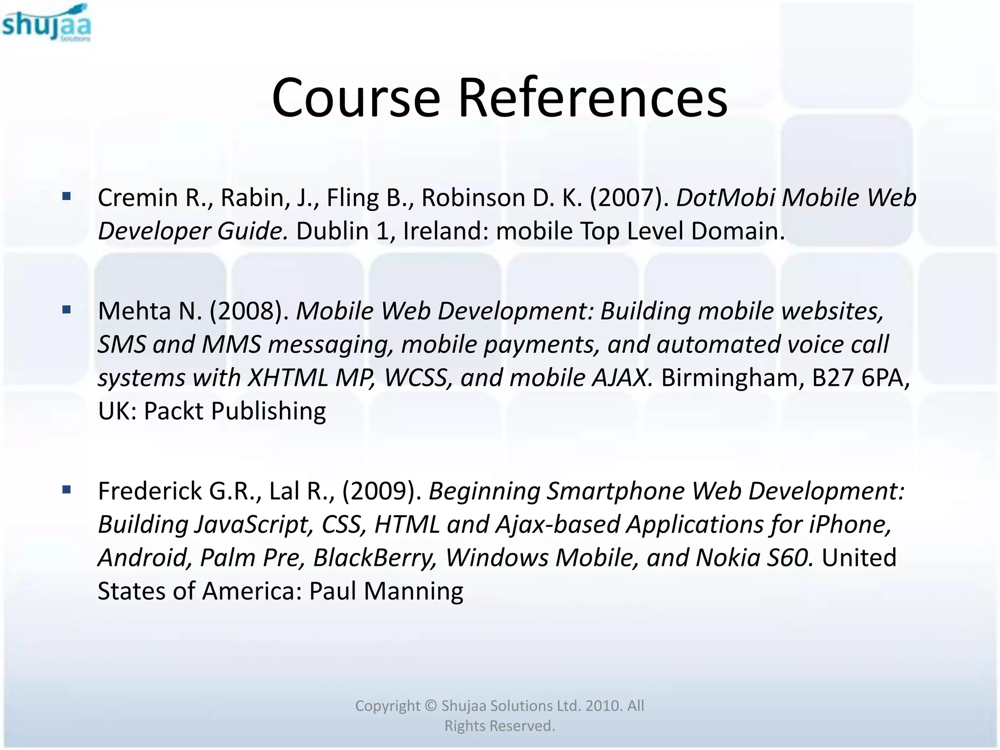 Course References
 Cremin R., Rabin, J., Fling B., Robinson D. K. (2007). DotMobi Mobile Web
  Developer Guide. Dublin 1, Ireland: mobile Top Level Domain.

 Mehta N. (2008). Mobile Web Development: Building mobile websites,
  SMS and MMS messaging, mobile payments, and automated voice call
  systems with XHTML MP, WCSS, and mobile AJAX. Birmingham, B27 6PA,
  UK: Packt Publishing

 Frederick G.R., Lal R., (2009). Beginning Smartphone Web Development:
  Building JavaScript, CSS, HTML and Ajax-based Applications for iPhone,
  Android, Palm Pre, BlackBerry, Windows Mobile, and Nokia S60. United
  States of America: Paul Manning


                         Copyright © Shujaa Solutions Ltd. 2010. All
                                     Rights Reserved.
 