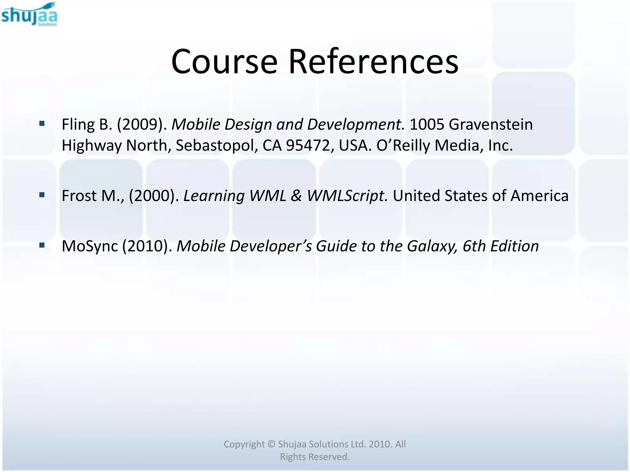 Course References
 Fling B. (2009). Mobile Design and Development. 1005 Gravenstein
  Highway North, Sebastopol, CA 95472, USA. O’Reilly Media, Inc.

 Frost M., (2000). Learning WML & WMLScript. United States of America

 MoSync (2010). Mobile Developer’s Guide to the Galaxy, 6th Edition




                         Copyright © Shujaa Solutions Ltd. 2010. All
                                     Rights Reserved.
 