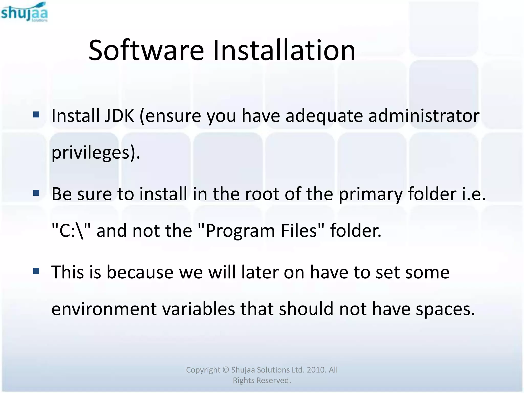 Software Installation
 Install JDK (ensure you have adequate administrator
  privileges).

 Be sure to install in the root of the primary folder i.e.
  "C:" and not the "Program Files" folder.

 This is because we will later on have to set some
  environment variables that should not have spaces.

                    Copyright © Shujaa Solutions Ltd. 2010. All
                                Rights Reserved.
 