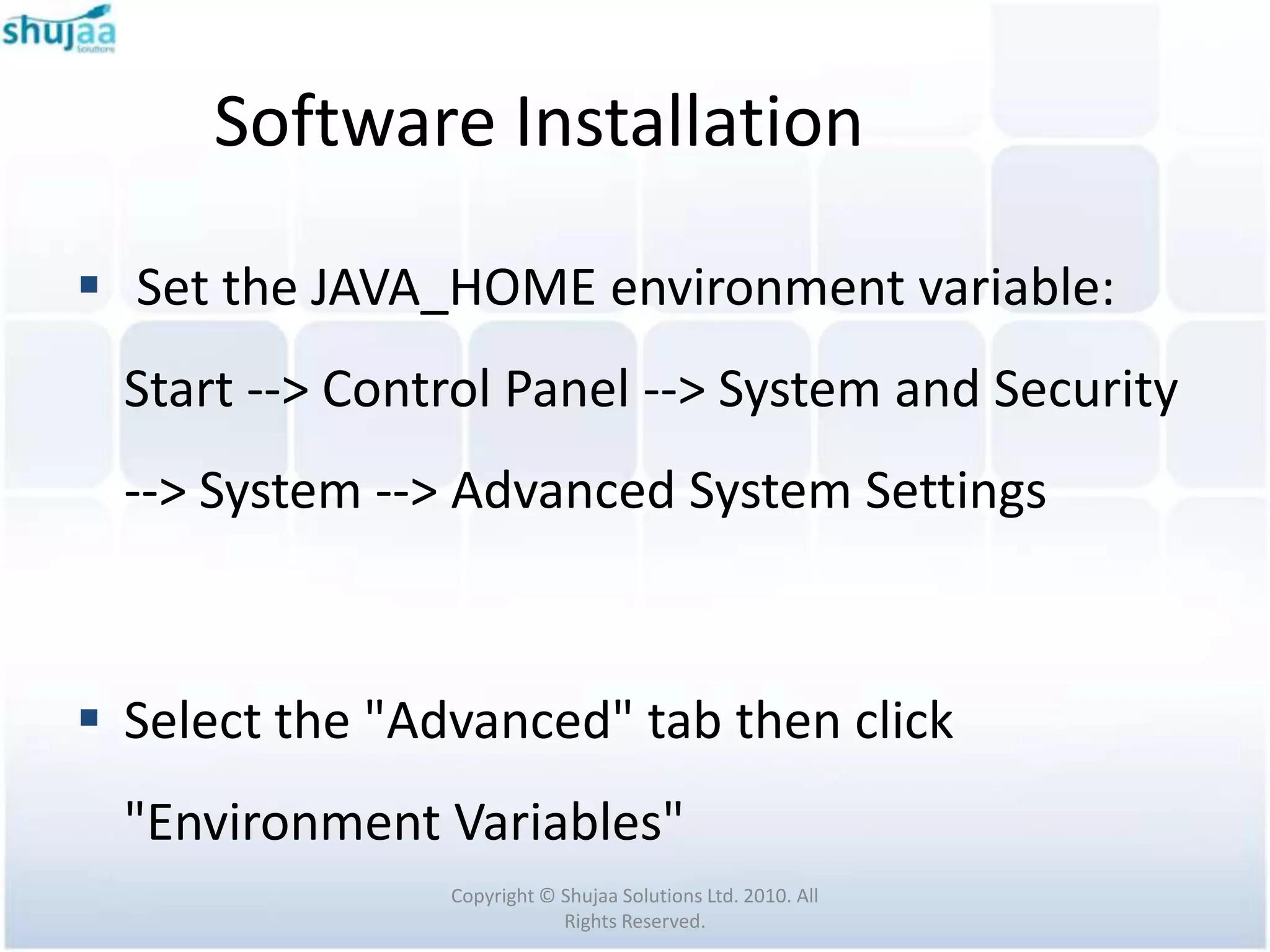 Software Installation

 Set the JAVA_HOME environment variable:
  Start --> Control Panel --> System and Security
  --> System --> Advanced System Settings



 Select the "Advanced" tab then click
  "Environment Variables"
                Copyright © Shujaa Solutions Ltd. 2010. All
                            Rights Reserved.
 